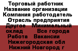 Торговый работник › Название организации ­ Компания-работодатель › Отрасль предприятия ­ Другое › Минимальный оклад ­ 1 - Все города Работа » Вакансии   . Нижегородская обл.,Нижний Новгород г.